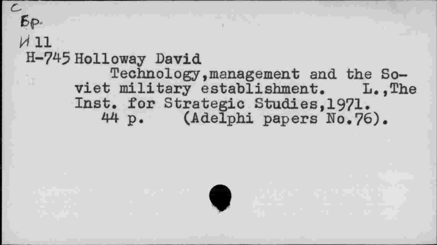 ﻿6p-
ki 11
H-745 Holloway David
Technology,management and the Soviet military establishment. L.,The Inst, for Strategic Studies,1971.
44 p. (Adelphi papers No.76).